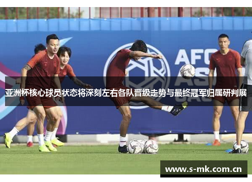 亚洲杯核心球员状态将深刻左右各队晋级走势与最终冠军归属研判展