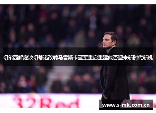 切尔西解雇波切蒂诺改聘马雷斯卡蓝军重启重建能否迎来新时代新机 切尔西解雇波切蒂诺改聘马雷斯卡蓝军重启重建能否迎来新时代新机