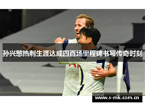 孙兴慜热刺生涯达成四百场里程碑书写传奇时刻