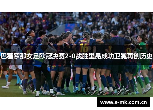 巴塞罗那女足欧冠决赛2-0战胜里昂成功卫冕再创历史 巴塞罗那女足欧冠决赛2-0战胜里昂成功卫冕再创历史