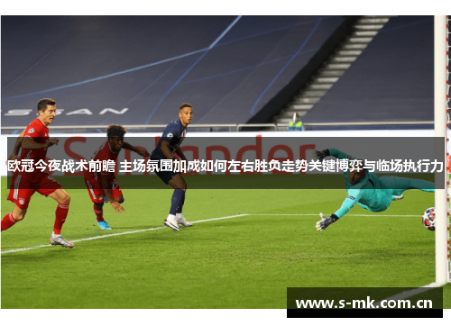 欧冠今夜战术前瞻 主场氛围加成如何左右胜负走势关键博弈与临场执行力 欧冠今夜战术前瞻 主场氛围加成如何左右胜负走势关键博弈与临场执行力
